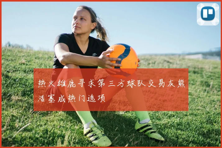 热火雄鹿寻求第三方球队交易灰熊活塞成热门选项