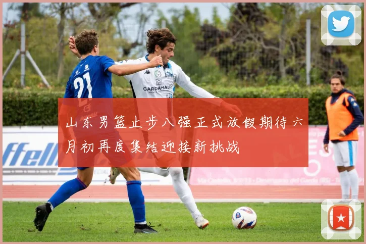 山东男篮止步八强正式放假期待六月初再度集结迎接新挑战