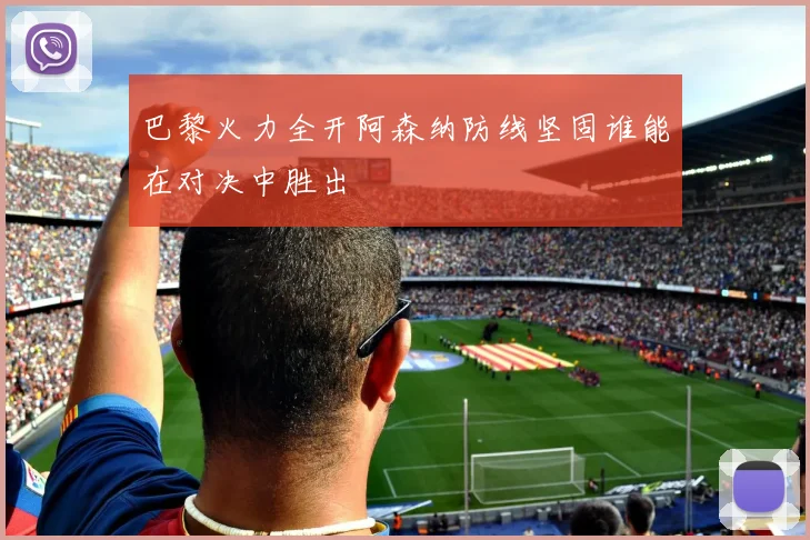 巴黎火力全开阿森纳防线坚固谁能在对决中胜出