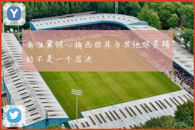 高准翼倾心梅西称其与其他球员踢的不是一个层次