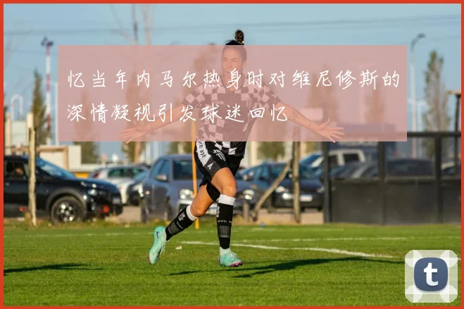 忆当年内马尔热身时对维尼修斯的深情凝视引发球迷回忆