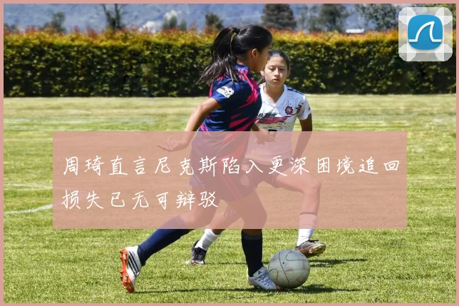 周琦直言尼克斯陷入更深困境追回损失已无可辩驳