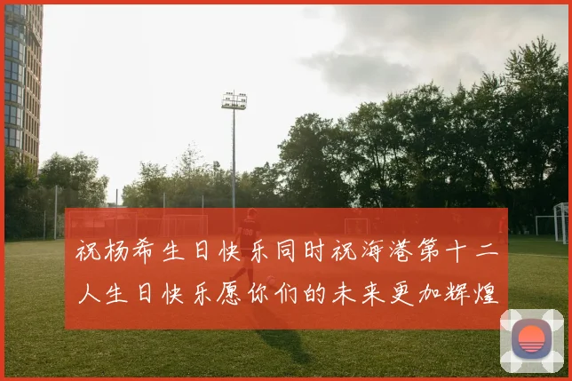 祝杨希生日快乐同时祝海港第十二人生日快乐愿你们的未来更加辉煌