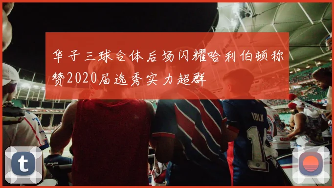 华子三球合体后场闪耀哈利伯顿称赞2020届选秀实力超群