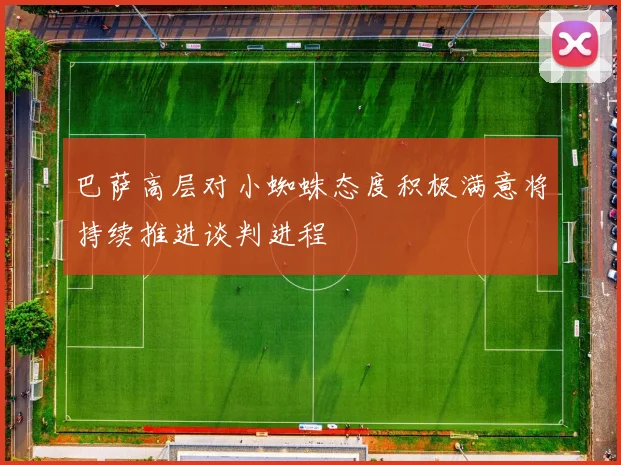 巴萨高层对小蜘蛛态度积极满意将持续推进谈判进程