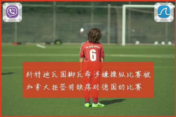 科特迪瓦国脚瓦希涉嫌操纵比赛被加拿大拒签将缺席对德国的比赛