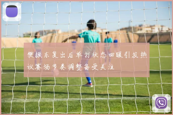 樊振东复出后单打状态回暖引发热议赛场节奏调整备受关注