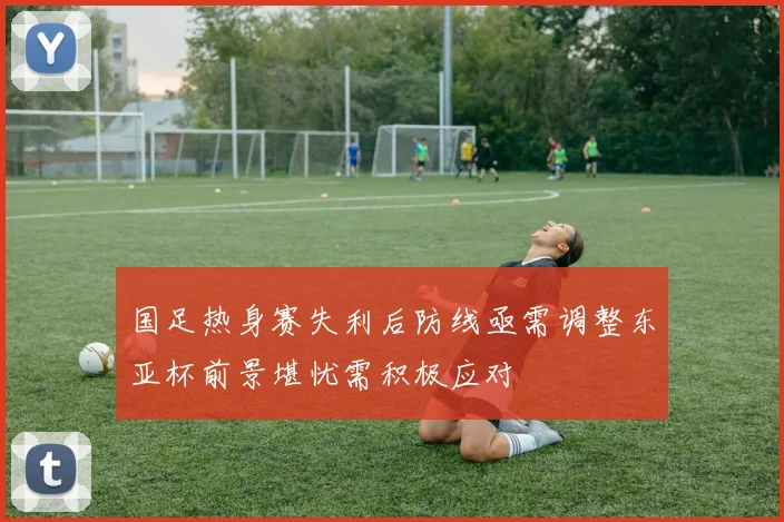 国足热身赛失利后防线亟需调整东亚杯前景堪忧需积极应对