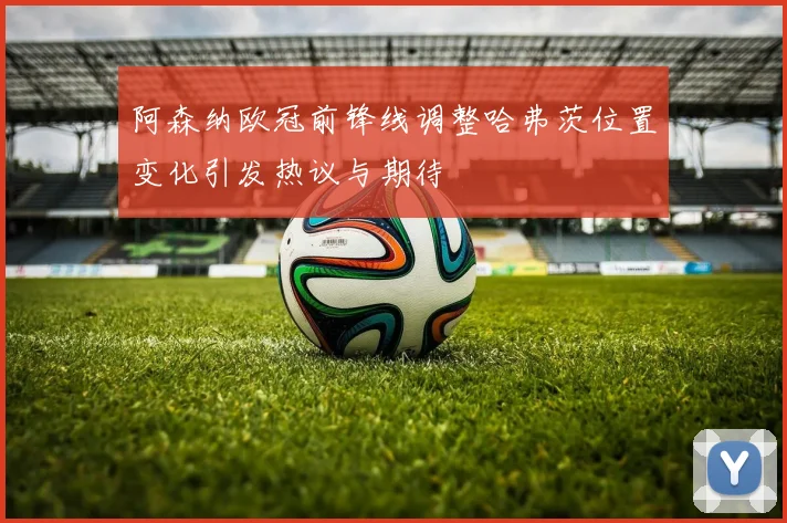 阿森纳欧冠前锋线调整哈弗茨位置变化引发热议与期待