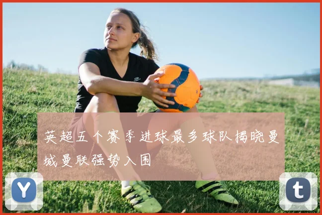 英超五个赛季进球最多球队揭晓曼城曼联强势入围