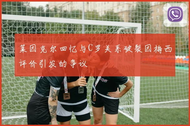 莱因克尔回忆与C罗关系破裂因梅西评价引发的争议
