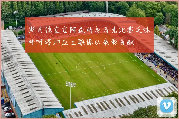 斯内德直言阿森纳与马竞比赛乏味呼吁塔帅应立雕像以表彰贡献