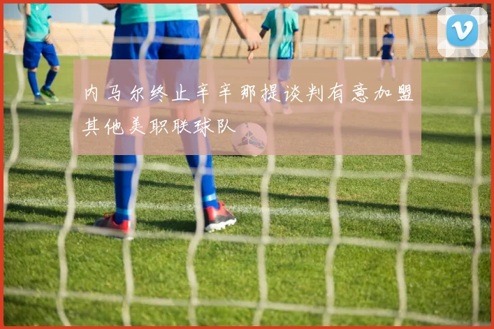 内马尔终止辛辛那提谈判有意加盟其他美职联球队