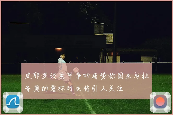 皮耶罗谈意甲争四局势称国米与拉齐奥的意杯对决将引人关注