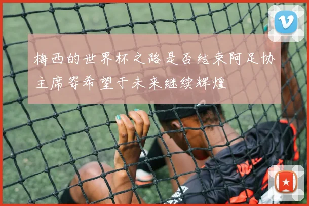 梅西的世界杯之路是否结束阿足协主席寄希望于未来继续辉煌