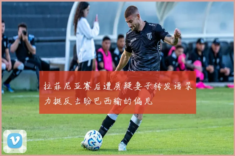 拉菲尼亚赛后遭质疑妻子转发语录力挺反击盼巴西输的偏见