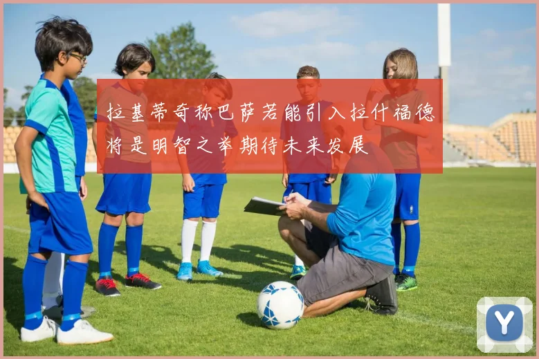 拉基蒂奇称巴萨若能引入拉什福德将是明智之举期待未来发展