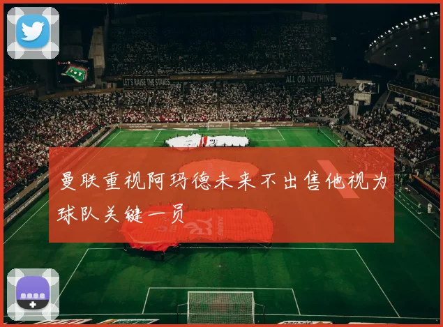 曼联重视阿玛德未来不出售他视为球队关键一员