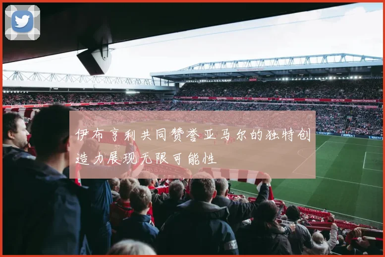 伊布亨利共同赞誉亚马尔的独特创造力展现无限可能性
