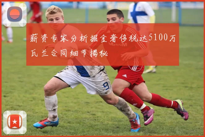 薪资专家分析掘金奢侈税达5100万瓦兰合同细节揭秘