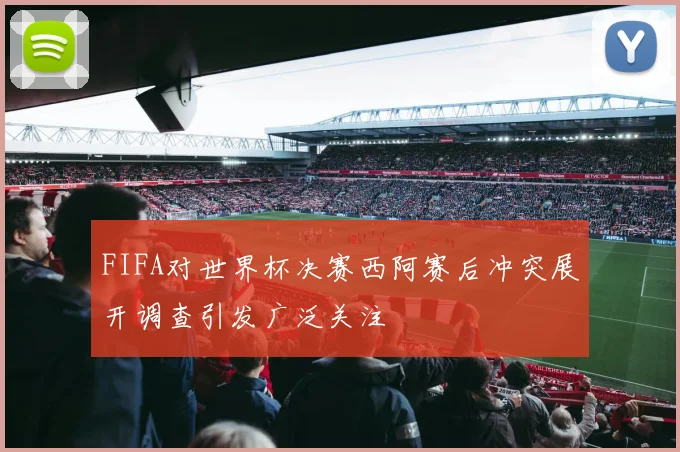 FIFA对世界杯决赛西阿赛后冲突展开调查引发广泛关注