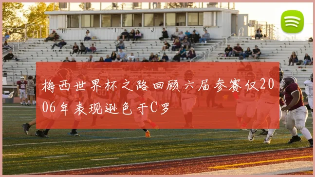 梅西世界杯之路回顾六届参赛仅2006年表现逊色于C罗