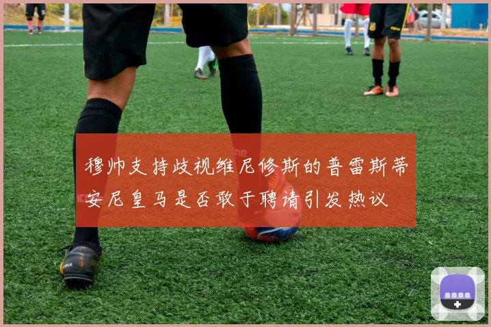 穆帅支持歧视维尼修斯的普雷斯蒂安尼皇马是否敢于聘请引发热议
