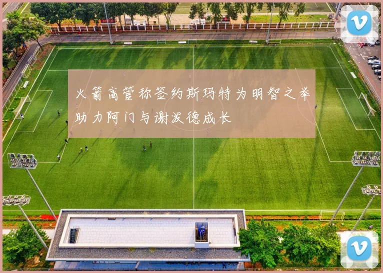 火箭高管称签约斯玛特为明智之举助力阿门与谢泼德成长